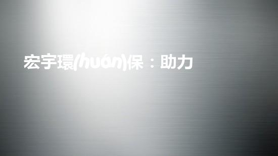 宏宇環(huán)保：助力塑料循環(huán)經(jīng)濟(jì)，擔(dān)當(dāng)環(huán)保新角色